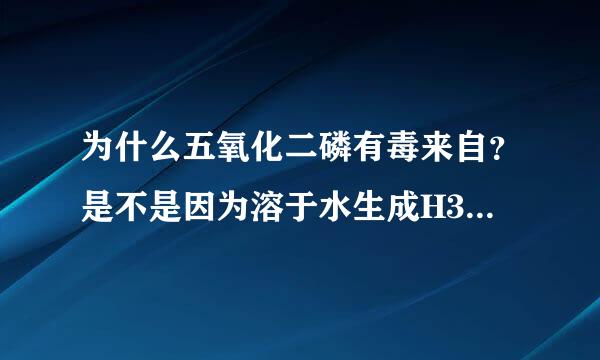 为什么五氧化二磷有毒来自？是不是因为溶于水生成H3PO4?