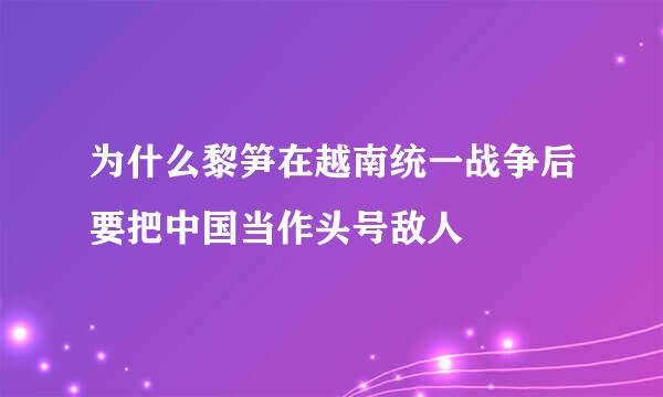 为什么黎笋在越南统一战争后要把中国当作头号敌人