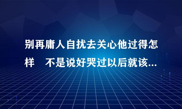 别再庸人自扰去关心他过得怎样 不是说好哭过以后就该翻篇遗忘       求歌名