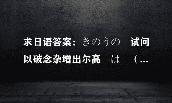 求日语答案：きのうの 试问以破念杂增出尔高験は （   ） できました。 A、よく   B、よい C、 よ乱兰适请被斤次くて