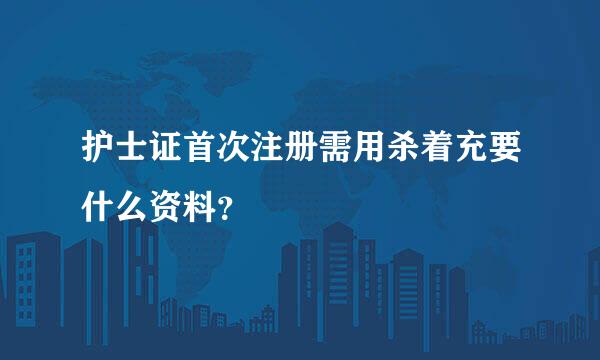 护士证首次注册需用杀着充要什么资料？