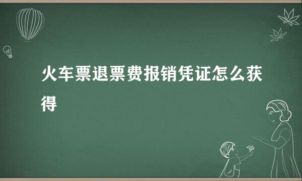 火车票退票费报销凭证怎么获得