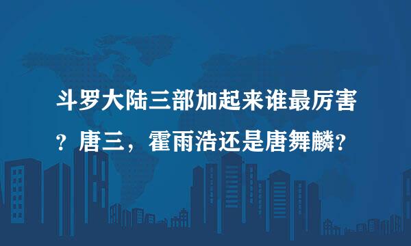 斗罗大陆三部加起来谁最厉害？唐三，霍雨浩还是唐舞麟？