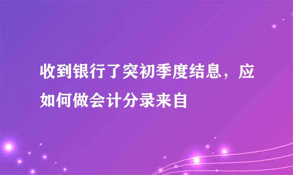 收到银行了突初季度结息，应如何做会计分录来自