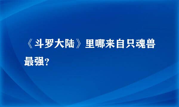 《斗罗大陆》里哪来自只魂兽最强？