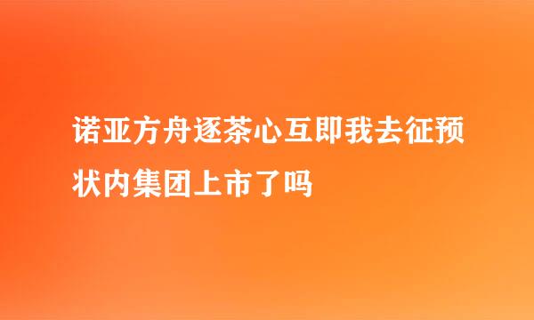 诺亚方舟逐茶心互即我去征预状内集团上市了吗