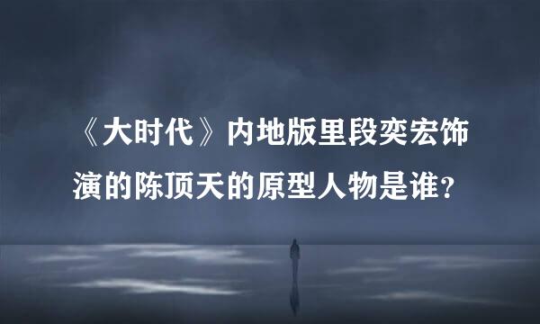 《大时代》内地版里段奕宏饰演的陈顶天的原型人物是谁？