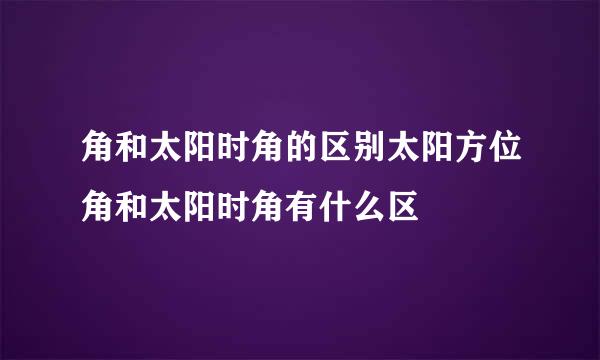 角和太阳时角的区别太阳方位角和太阳时角有什么区