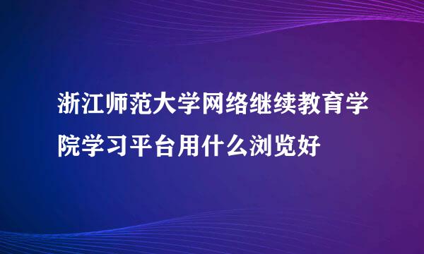 浙江师范大学网络继续教育学院学习平台用什么浏览好