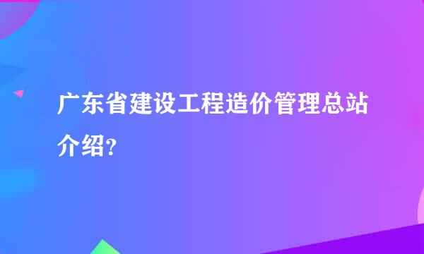 广东省建设工程造价管理总站介绍？