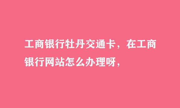 工商银行牡丹交通卡，在工商银行网站怎么办理呀，