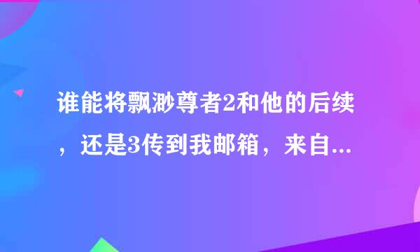 谁能将飘渺尊者2和他的后续，还是3传到我邮箱，来自小弟十分感谢。656224119@qq.com