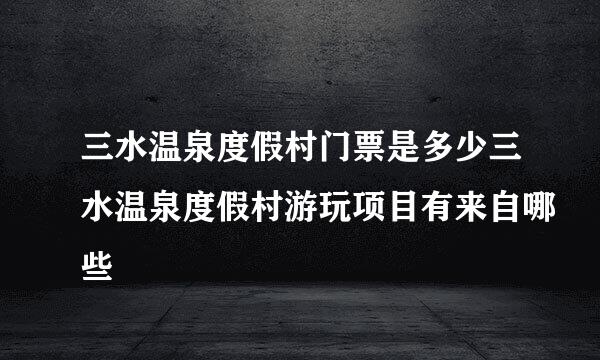 三水温泉度假村门票是多少三水温泉度假村游玩项目有来自哪些