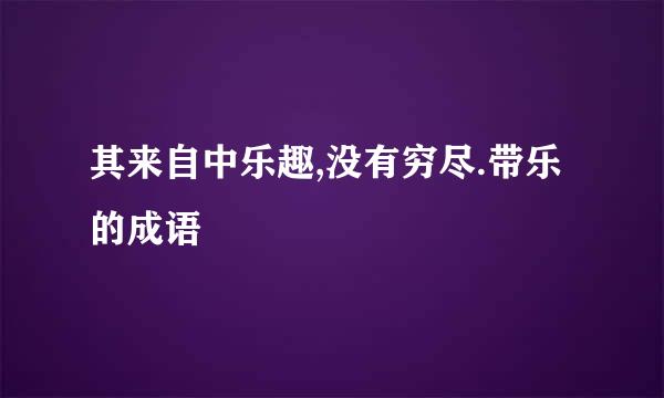 其来自中乐趣,没有穷尽.带乐的成语