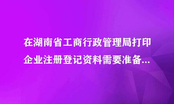 在湖南省工商行政管理局打印企业注册登记资料需要准备什么资料吗