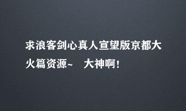 求浪客剑心真人宣望版京都大火篇资源~ 大神啊！