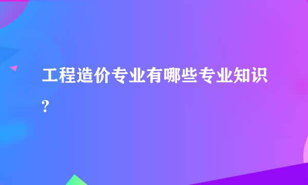 工程造价专业有哪些专业知识?