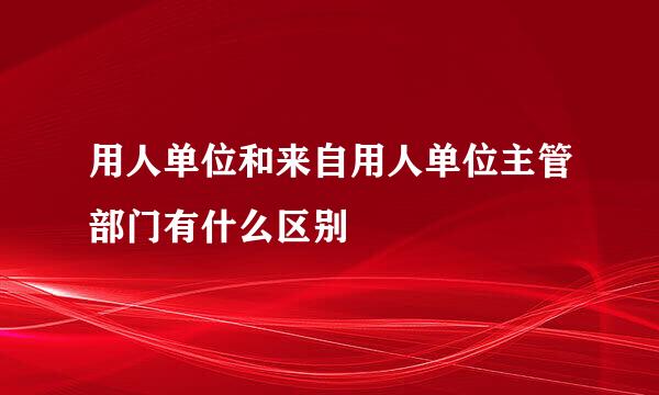 用人单位和来自用人单位主管部门有什么区别