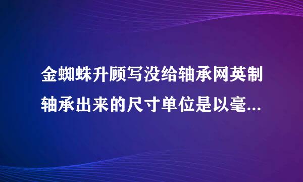 金蜘蛛升顾写没给轴承网英制轴承出来的尺寸单位是以毫米计算吗？