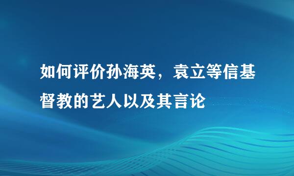 如何评价孙海英，袁立等信基督教的艺人以及其言论