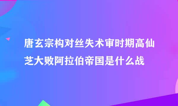 唐玄宗构对丝失术审时期高仙芝大败阿拉伯帝国是什么战