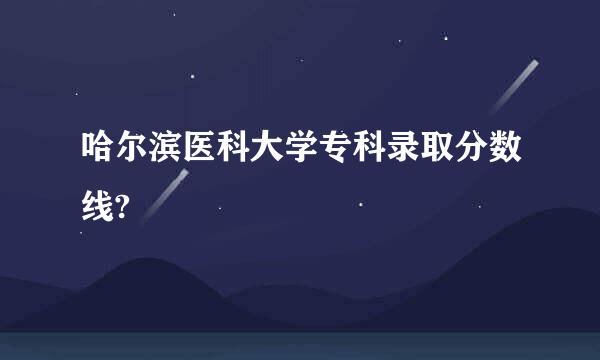 哈尔滨医科大学专科录取分数线?