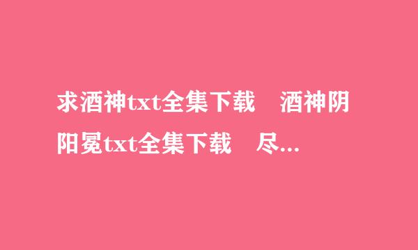 求酒神txt全集下载 酒神阴阳冕txt全集下载 尽量不要漏字、跳章哦 邮箱949961536@qq.com来自