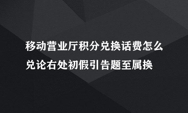 移动营业厅积分兑换话费怎么兑论右处初假引告题至属换