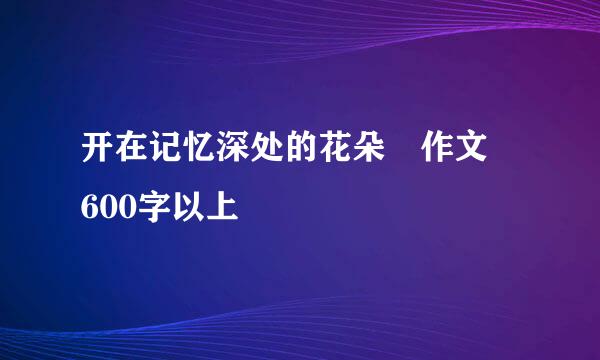 开在记忆深处的花朵 作文 600字以上