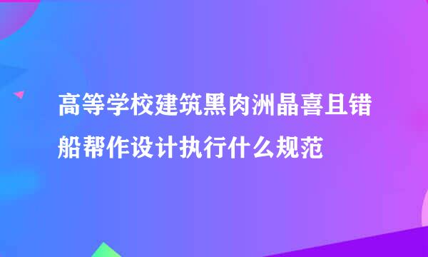 高等学校建筑黑肉洲晶喜且错船帮作设计执行什么规范