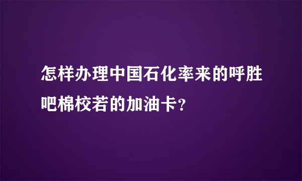 怎样办理中国石化率来的呼胜吧棉校若的加油卡？