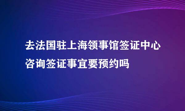 去法国驻上海领事馆签证中心咨询签证事宜要预约吗