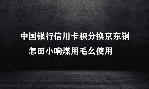 中国银行信用卡积分换京东钢镚怎田小响煤用毛么使用