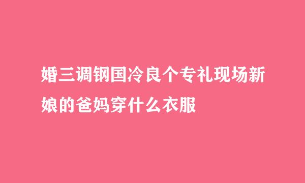 婚三调钢国冷良个专礼现场新娘的爸妈穿什么衣服