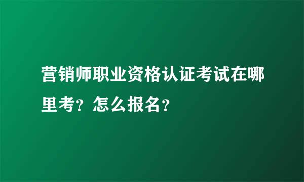 营销师职业资格认证考试在哪里考？怎么报名？