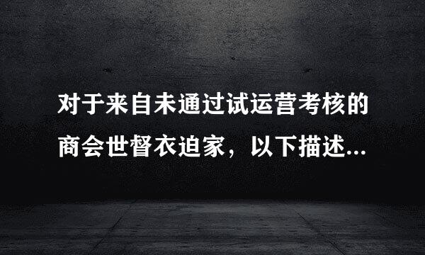 对于来自未通过试运营考核的商会世督衣迫家，以下描述正确的是？