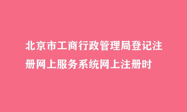 北京市工商行政管理局登记注册网上服务系统网上注册时