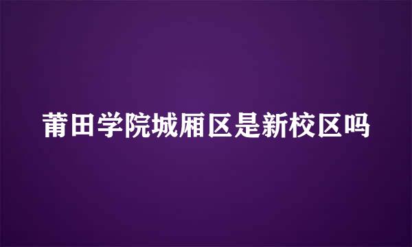 莆田学院城厢区是新校区吗