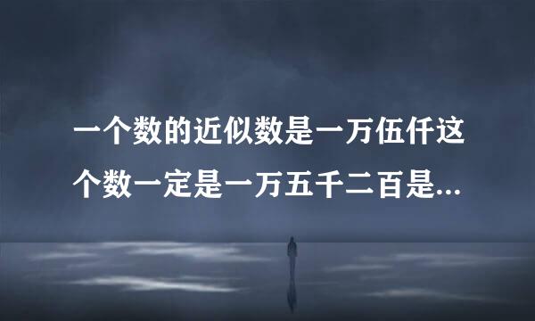 一个数的近似数是一万伍仟这个数一定是一万五千二百是对还是错