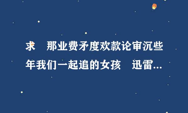 求 那业费矛度欢款论审沉些年我们一起追的女孩 迅雷种子~谢谢~