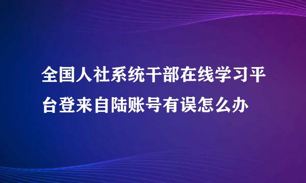 全国人社系统干部在线学习平台登来自陆账号有误怎么办