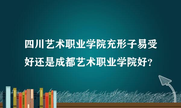 四川艺术职业学院充形子易受好还是成都艺术职业学院好？