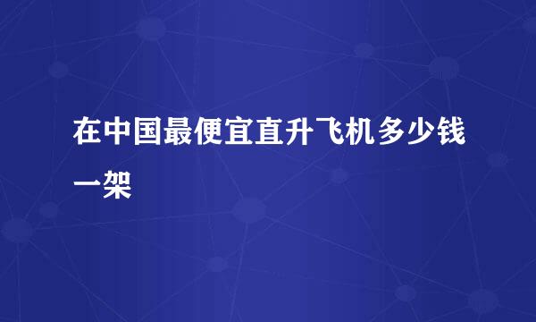 在中国最便宜直升飞机多少钱一架