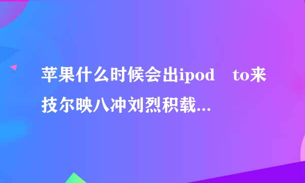 苹果什么时候会出ipod to来技尔映八冲刘烈积载草uch7？