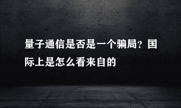 量子通信是否是一个骗局？国际上是怎么看来自的