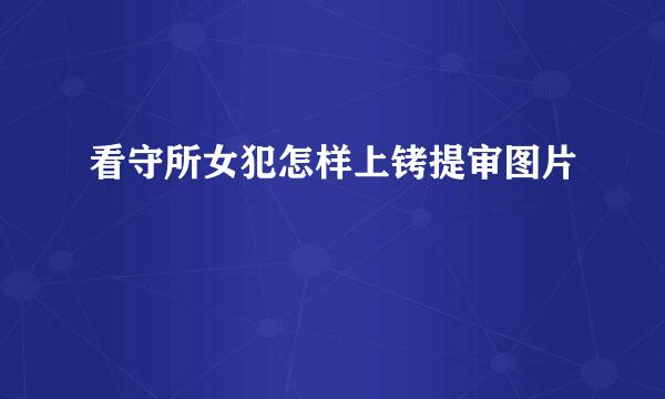 看守所女犯怎样上铐提审图片