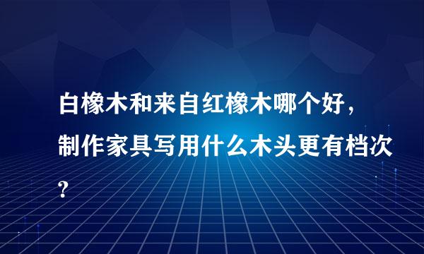 白橡木和来自红橡木哪个好，制作家具写用什么木头更有档次？