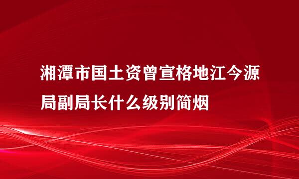 湘潭市国土资曾宣格地江今源局副局长什么级别简烟