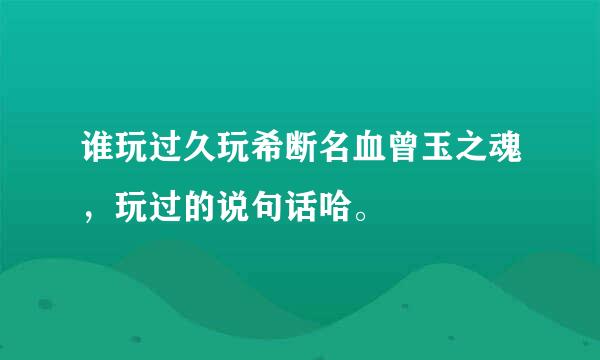 谁玩过久玩希断名血曾玉之魂，玩过的说句话哈。