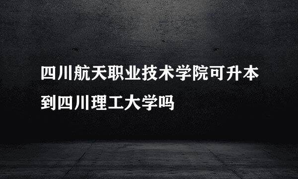 四川航天职业技术学院可升本到四川理工大学吗